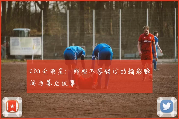 cba全明星：那些不容错过的精彩瞬间与幕后故事