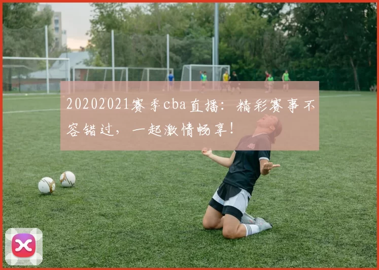 20202021赛季cba直播：精彩赛事不容错过，一起激情畅享！