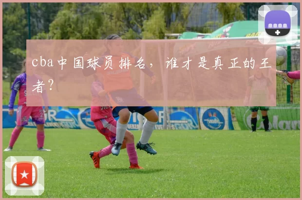 cba中国球员排名，谁才是真正的王者？