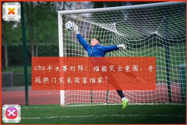 cba半决赛对阵：谁能突出重围，夺冠热门究竟花落谁家？